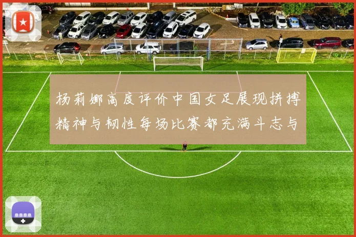 杨莉娜高度评价中国女足展现拼搏精神与韧性每场比赛都充满斗志与硬气