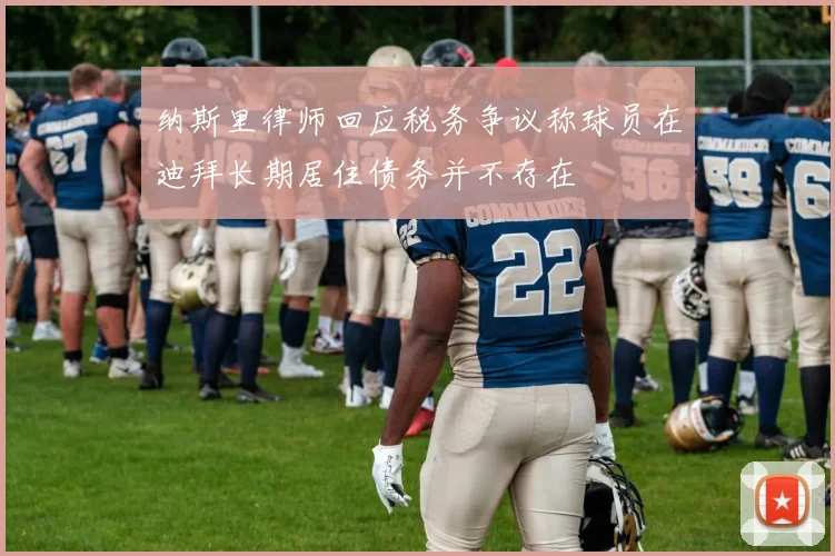 纳斯里律师回应税务争议称球员在迪拜长期居住债务并不存在