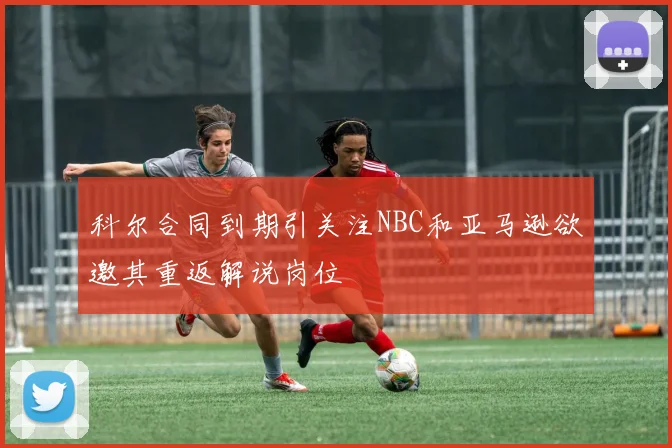 科尔合同到期引关注NBC和亚马逊欲邀其重返解说岗位