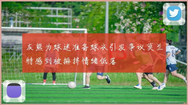 灰熊为球迷准备球衣引发争议莫兰特感到被排挤情绪低落