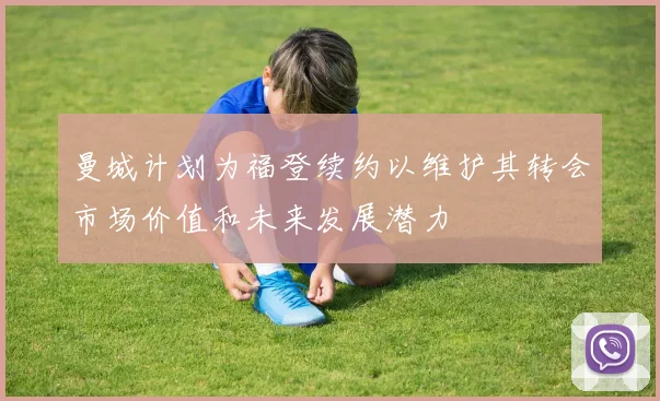 曼城计划为福登续约以维护其转会市场价值和未来发展潜力